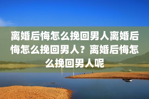 离婚后悔怎么挽回男人离婚后悔怎么挽回男人？离婚后悔怎么挽回男人呢