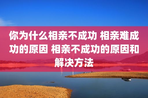 你为什么相亲不成功 相亲难成功的原因 相亲不成功的原因和解决方法