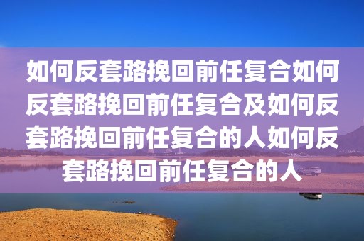 如何反套路挽回前任复合如何反套路挽回前任复合及如何反套路挽回前任复合的人如何反套路挽回前任复合的人
