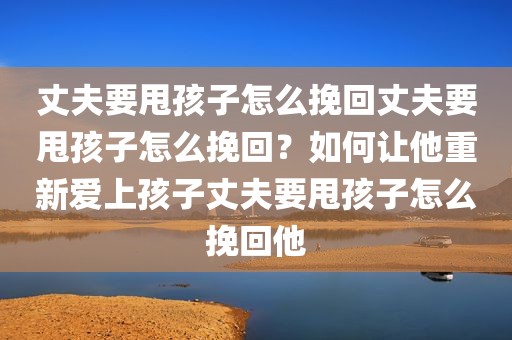 丈夫要甩孩子怎么挽回丈夫要甩孩子怎么挽回？如何让他重新爱上孩子丈夫要甩孩子怎么挽回他