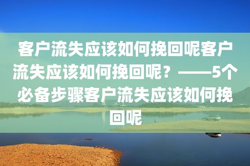 客户流失应该如何挽回呢客户流失应该如何挽回呢？——5个必备步骤客户流失应该如何挽回呢