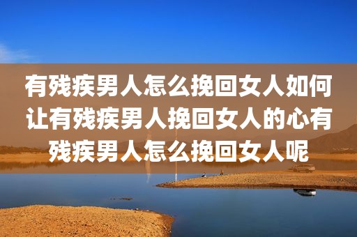 有残疾男人怎么挽回女人如何让有残疾男人挽回女人的心有残疾男人怎么挽回女人呢