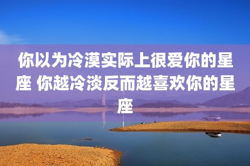 你以为冷漠实际上很爱你的星座 你越冷淡反而越喜欢你的星座