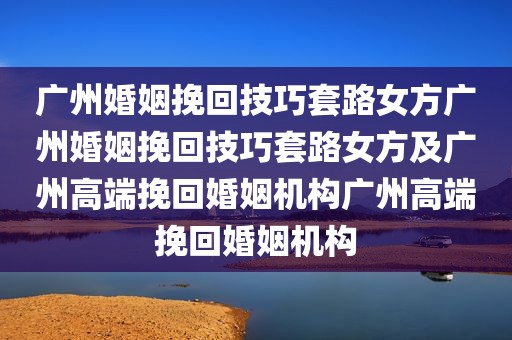 广州婚姻挽回技巧套路女方广州婚姻挽回技巧套路女方及广州高端挽回婚姻机构广州高端挽回婚姻机构