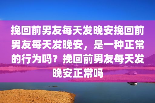 挽回前男友每天发晚安挽回前男友每天发晚安，是一种正常的行为吗？挽回前男友每天发晚安正常吗