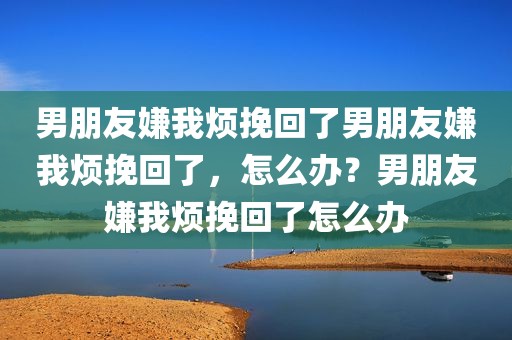 男朋友嫌我烦挽回了男朋友嫌我烦挽回了，怎么办？男朋友嫌我烦挽回了怎么办