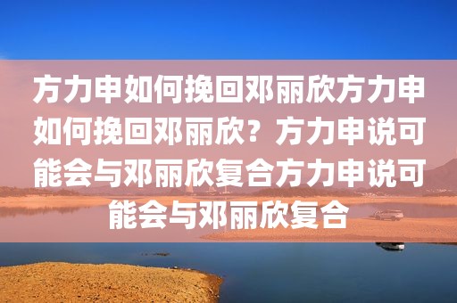 方力申如何挽回邓丽欣方力申如何挽回邓丽欣？方力申说可能会与邓丽欣复合方力申说可能会与邓丽欣复合