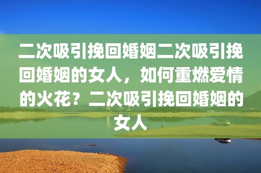 二次吸引挽回婚姻二次吸引挽回婚姻的女人，如何重燃爱情的火花？二次吸引挽回婚姻的女人