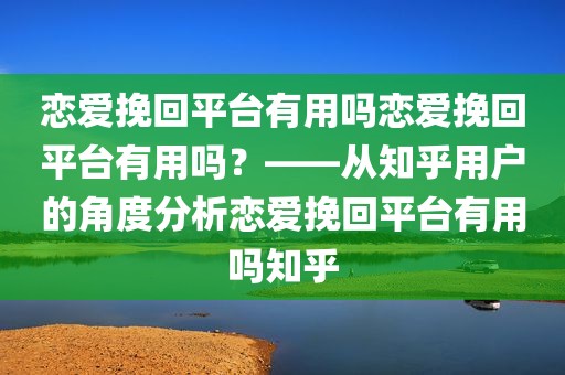 恋爱挽回平台有用吗恋爱挽回平台有用吗？——从知乎用户的角度分析恋爱挽回平台有用吗知乎