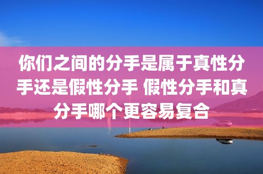 你们之间的分手是属于真性分手还是假性分手 假性分手和真分手哪个更容易复合