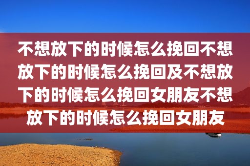 不想放下的时候怎么挽回不想放下的时候怎么挽回及不想放下的时候怎么挽回女朋友不想放下的时候怎么挽回女朋友