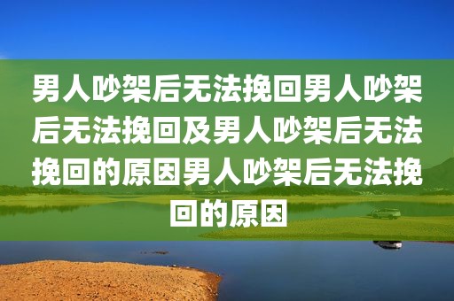 男人吵架后无法挽回男人吵架后无法挽回及男人吵架后无法挽回的原因男人吵架后无法挽回的原因