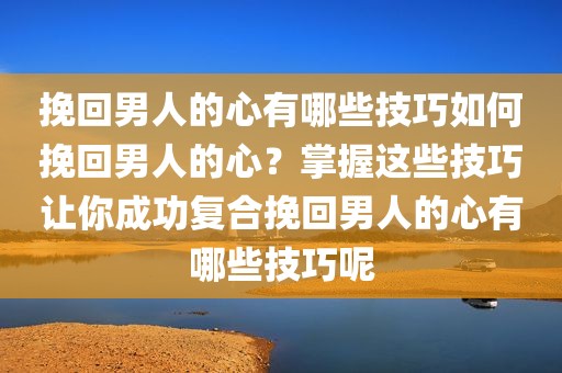 挽回男人的心有哪些技巧如何挽回男人的心？掌握这些技巧让你成功复合挽回男人的心有哪些技巧呢