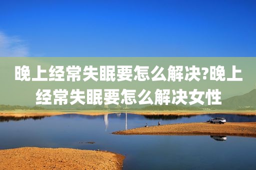 晚上经常失眠要怎么解决?晚上经常失眠要怎么解决女性