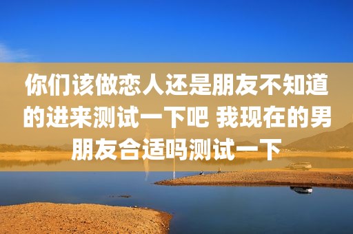 你们该做恋人还是朋友不知道的进来测试一下吧 我现在的男朋友合适吗测试一下