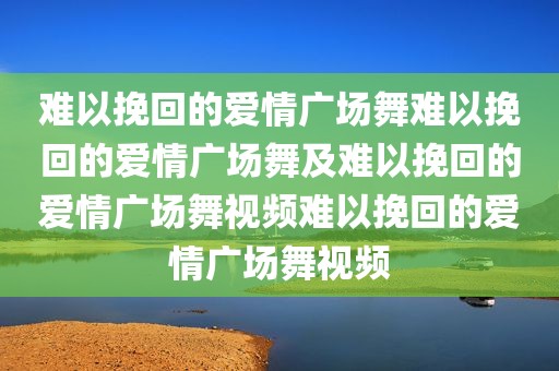 难以挽回的爱情广场舞难以挽回的爱情广场舞及难以挽回的爱情广场舞视频难以挽回的爱情广场舞视频