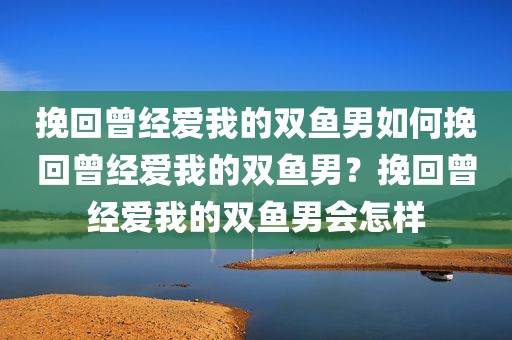 挽回曾经爱我的双鱼男如何挽回曾经爱我的双鱼男？挽回曾经爱我的双鱼男会怎样