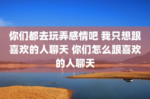 你们都去玩弄感情吧 我只想跟喜欢的人聊天 你们怎么跟喜欢的人聊天
