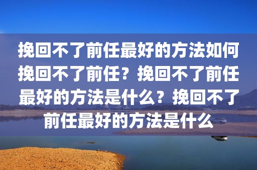 挽回不了前任最好的方法如何挽回不了前任？挽回不了前任最好的方法是什么？挽回不了前任最好的方法是什么