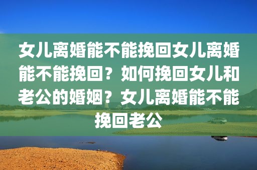 女儿离婚能不能挽回女儿离婚能不能挽回？如何挽回女儿和老公的婚姻？女儿离婚能不能挽回老公