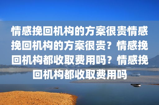 情感挽回机构的方案很贵情感挽回机构的方案很贵？情感挽回机构都收取费用吗？情感挽回机构都收取费用吗