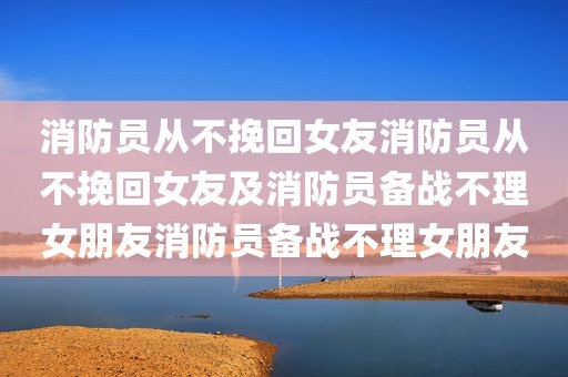 消防员从不挽回女友消防员从不挽回女友及消防员备战不理女朋友消防员备战不理女朋友