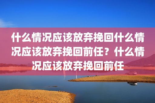 什么情况应该放弃挽回什么情况应该放弃挽回前任？什么情况应该放弃挽回前任