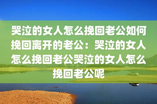 哭泣的女人怎么挽回老公如何挽回离开的老公：哭泣的女人怎么挽回老公哭泣的女人怎么挽回老公呢