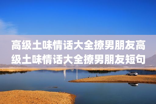 高级土味情话大全撩男朋友高级土味情话大全撩男朋友短句