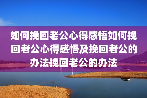 如何挽回老公心得感悟如何挽回老公心得感悟及挽回老公的办法挽回老公的办法