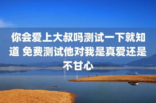你会爱上大叔吗测试一下就知道 免费测试他对我是真爱还是不甘心