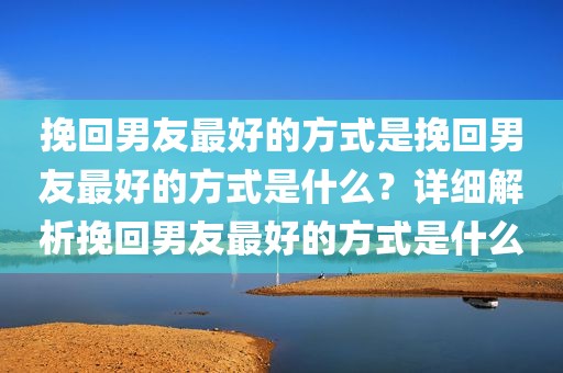 挽回男友最好的方式是挽回男友最好的方式是什么？详细解析挽回男友最好的方式是什么