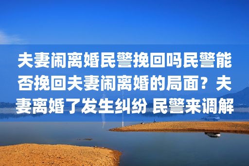 夫妻闹离婚民警挽回吗民警能否挽回夫妻闹离婚的局面？夫妻离婚了发生纠纷 民警来调解