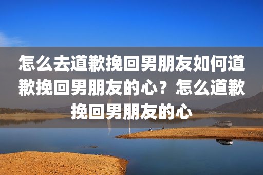 怎么去道歉挽回男朋友如何道歉挽回男朋友的心？怎么道歉挽回男朋友的心