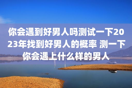 你会遇到好男人吗测试一下2023年找到好男人的概率 测一下你会遇上什么样的男人