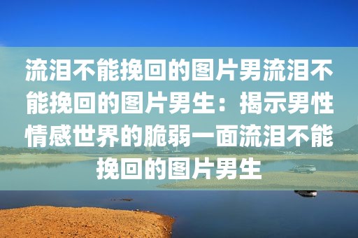 流泪不能挽回的图片男流泪不能挽回的图片男生：揭示男性情感世界的脆弱一面流泪不能挽回的图片男生