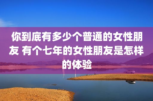 你到底有多少个普通的女性朋友 有个七年的女性朋友是怎样的体验