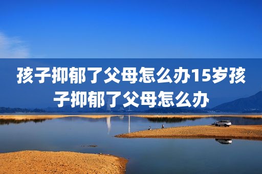 孩子抑郁了父母怎么办15岁孩子抑郁了父母怎么办