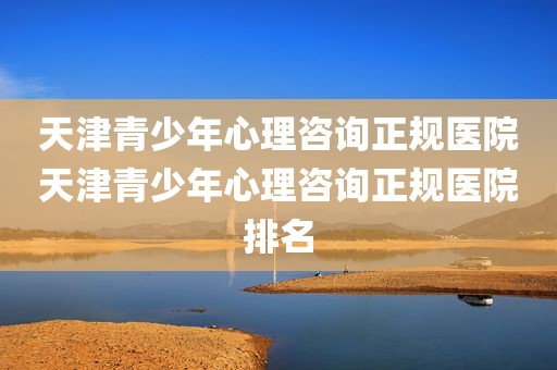 天津青少年心理咨询正规医院天津青少年心理咨询正规医院排名