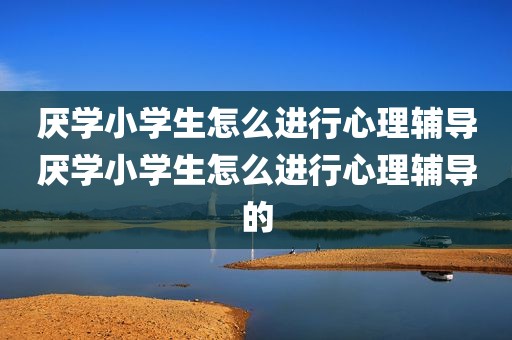 厌学小学生怎么进行心理辅导厌学小学生怎么进行心理辅导的