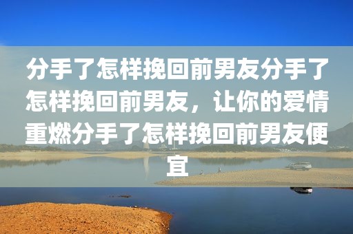 分手了怎样挽回前男友分手了怎样挽回前男友，让你的爱情重燃分手了怎样挽回前男友便宜