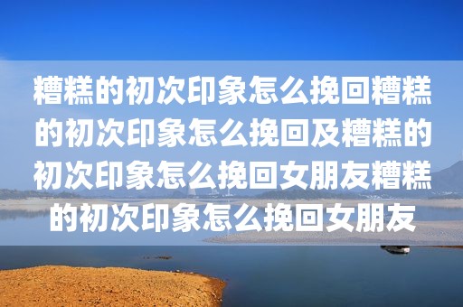 糟糕的初次印象怎么挽回糟糕的初次印象怎么挽回及糟糕的初次印象怎么挽回女朋友糟糕的初次印象怎么挽回女朋友