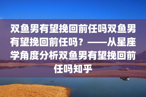 双鱼男有望挽回前任吗双鱼男有望挽回前任吗？——从星座学角度分析双鱼男有望挽回前任吗知乎