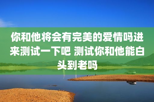 你和他将会有完美的爱情吗进来测试一下吧 测试你和他能白头到老吗