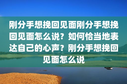 刚分手想挽回见面刚分手想挽回见面怎么说？如何恰当地表达自己的心声？刚分手想挽回见面怎么说
