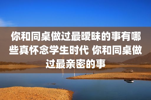 你和同桌做过最暧昧的事有哪些真怀念学生时代 你和同桌做过最亲密的事