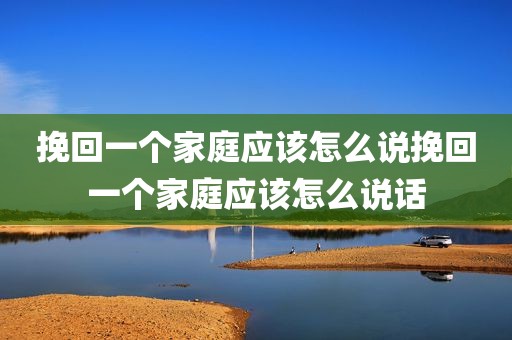 挽回一个家庭应该怎么说挽回一个家庭应该怎么说话
