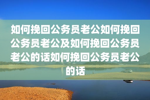 如何挽回公务员老公如何挽回公务员老公及如何挽回公务员老公的话如何挽回公务员老公的话