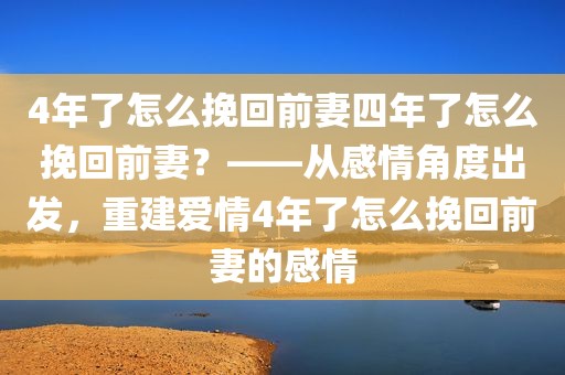 4年了怎么挽回前妻四年了怎么挽回前妻？——从感情角度出发，重建爱情4年了怎么挽回前妻的感情