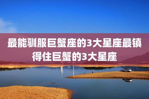 最能驯服巨蟹座的3大星座最镇得住巨蟹的3大星座